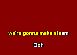 we're gonna make steam

Ooh