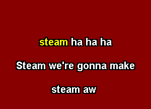 steam ha ha ha

Steam we're gonna make

steam aw