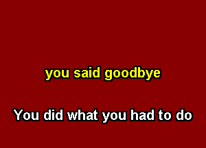 you said goodbye

You did what you had to do