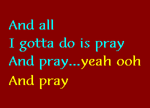 And all
I gotta do is pray

And pray...yeah ooh
And pray