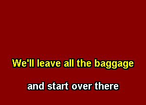 We'll leave all the baggage

and start over there
