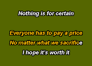 Nothing is for certain

Everyone has to pay a pn'ce

No matter what we sacrifice

Ihope it's worth it
