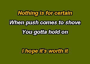 Nothing is for certain

When push comes to shove

You gotta hoid on

Ihope it's worth it