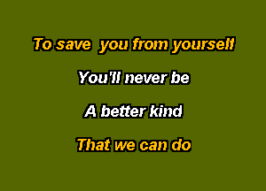 To save you from yoursen

You '1! never be
A better kind

That we can do