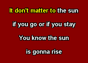 It don't matter to the sun

if you go or if you stay

You know the sun

is gonna rise
