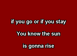 if you go or if you stay

You know the sun

is gonna rise