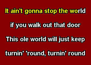 It ain't gonna stop the world
if you walk out that door
This ole world will just keep

turnin' 'round, turnin' round