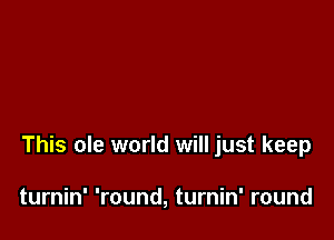 This ole world will just keep

turnin' 'round, turnin' round