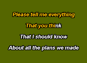 PIease ten me everything

That you think
That I should know

About all the plans we made