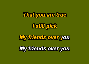 That you are true
Istm pick

My friends over you

My friends over you