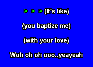 t' t. Hlt'slike)
(you baptize me)

(with your love)

Woh oh oh ooo..yeayeah