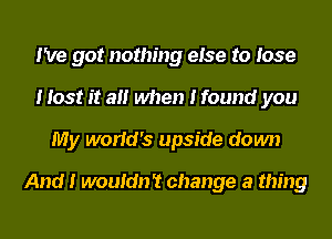 I've got nothing eIse to Iose
I Iost It aII when I found you
My worIcI's upside down

And I wouIdn't change a thing