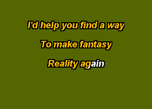 I'd help you find a way

To make fantasy

Reality again