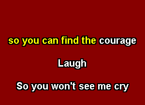 so you can find the courage

Laugh

So you won't see me cry
