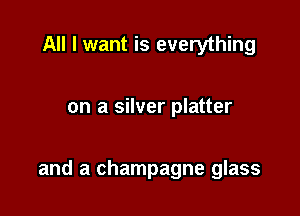 All I want is everything

on a silver platter

and a champagne glass