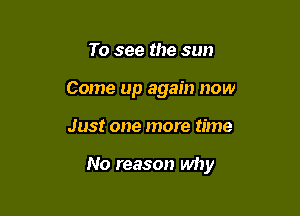 To see the sun
Come up again now

Just one more time

No reason why
