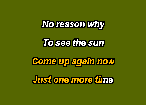 No reason why

To see the sun
Come up again now

Just one more time