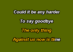 Could it be any harder
To say goodbye

The only thing

Against us now is time