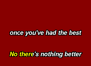 once you've had the best

No there's nothing better