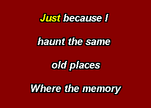 Just because I
haunt the same

old places

Where the memory
