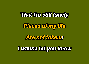 That I'm still lonely

Pieces of my life
Are not tokens

I wanna let you know