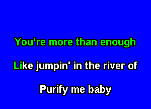 YouTe more than enough

Like jumpin' in the river of

Purify me baby