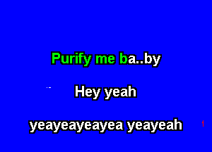 Purify me ba..by

Hey yeah

yeayeayeayea yeayeah