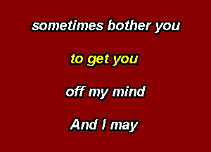 sometimes bother you
to get you

off my mind

And I may