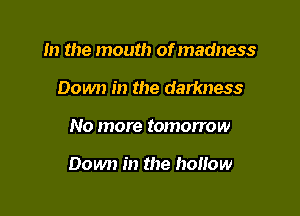 m the mouth of madness
Down in the darkness

No more tomorrow

Down in the hoHow