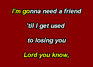I'm gonna need a friend
'til I get used

to losing you

Lord you know,