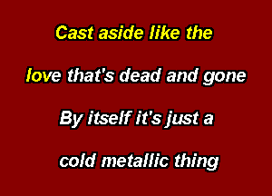 Cast aside like the
fave that's dead and gone

By itself it's just a

cold metallic thing