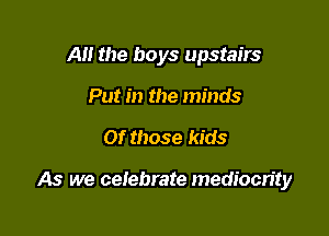 Al! the boys upstairs
Put in the minds

Of those kids

As we celebrate mediocrity