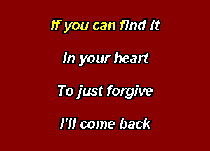 If you can find it

in your heart

To just forgive

I'll come back