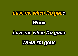 Love me when Im gone

Whoa

Love me when Im gone

When 1m gone