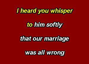 Iheard you whisper

to him somy
that our marriage

was all wrong