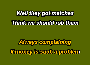 Well they got matches

Think we should rob them

Always compIaining

If money is such a problem