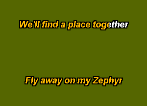 We '1! find a place together

Fly away on my Zephyr