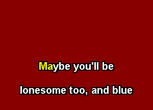 Maybe you'll be

lonesome too, and blue