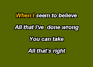 When Iseem to believe

A that I've done wrong

You can take

All that's right