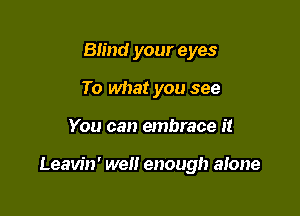 Bn'nd your eyes
To what you see

You can embrace it

Leavin' well enough alone