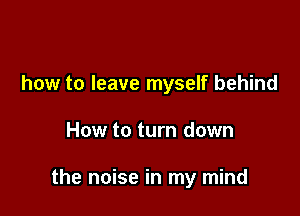 how to leave myself behind

How to turn down

the noise in my mind