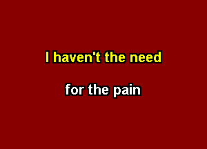 I haven't the need

for the pain