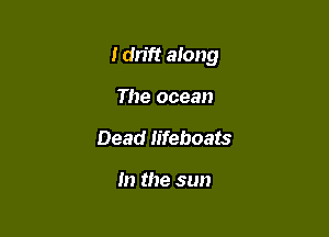 I dn'ft along

The ocean
Dead Iifeboats

m the sun