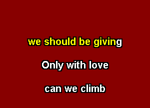 we should be giving

Only with love

can we climb