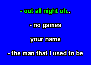 - out all night oh..

- no games
your name

- the man that I used to be