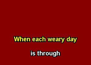 When each weary day

is through