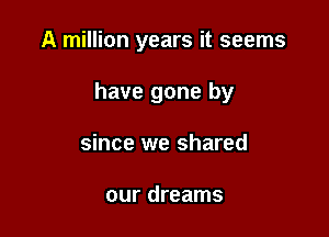 A million years it seems

have gone by

since we shared

our dreams