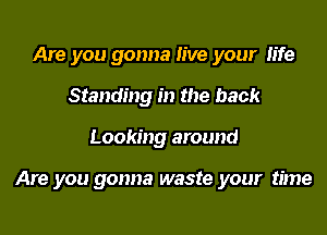 Are you gonna live your fife
Standing in the back

Looking around

Are you gonna waste your time