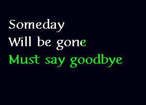 Someday
Will be gone

Must say goodbye