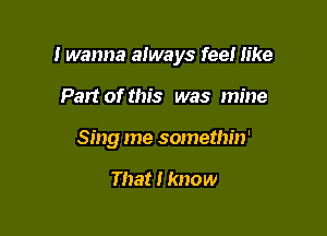 I wanna always feel like

Part of this was mine
Sing me somethin'

That I know